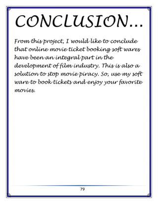 79
CONCLUSION...
From this project, I would like to conclude
that online movie ticket booking soft wares
have been an integral part in the
development of film industry. This is also a
solution to stop movie piracy. So, use my soft
ware to book tickets and enjoy your favorite
movies.
 