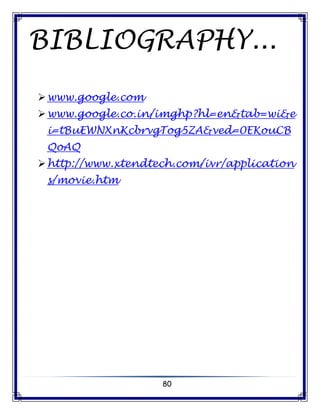 80
BIBLIOGRAPHY...
www.google.com
www.google.co.in/imghp?hl=en&tab=wi&e
i=tBuEWNXnKcbrvgTog5ZA&ved=0EKouCB
QoAQ
http://www.xtendtech.com/ivr/application
s/movie.htm
 