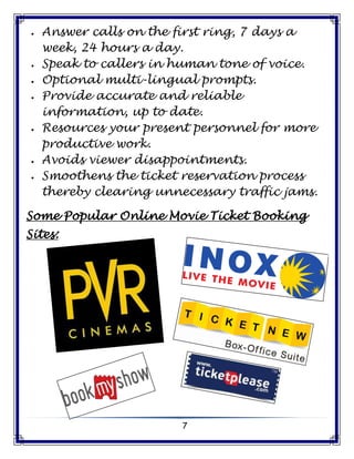 7
 Answer calls on the first ring, 7 days a
week, 24 hours a day.
 Speak to callers in human tone of voice.
 Optional multi-lingual prompts.
 Provide accurate and reliable
information, up to date.
 Resources your present personnel for more
productive work.
 Avoids viewer disappointments.
 Smoothens the ticket reservation process
thereby clearing unnecessary traffic jams.
Some Popular Online Movie Ticket Booking
Sites:
 