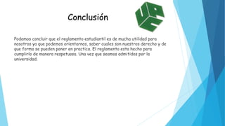 Conclusión 
Podemos concluir que el reglamento estudiantil es de mucha utilidad para 
nosotros ya que podemos orientarnos, saber cuales son nuestros derecho y de 
que forma se pueden poner en practica. El reglamento esta hecho para 
cumplirlo de manera respetuosa. Una vez que seamos admitidos por la 
universidad. 
