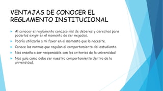 VENTAJAS DE CONOCER EL 
REGLAMENTO INSTITUCIONAL 
 Al conocer el reglamento conozco mis de deberes y derechos para 
poderlos exigir en el momento de ser negados. 
 Podría utilizarlo a mi favor en el momento que lo necesite. 
 Conoce las normas que regulan el comportamiento del estudiante. 
 Nos enseña a ser responsable con los criterios de la universidad 
 Nos guía como debe ser nuestro comportamiento dentro de la 
universidad. 
 