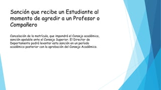 Sanción que recibe un Estudiante al 
momento de agredir a un Profesor o 
Compañero 
Cancelación de la matrícula, que impondrá el Consejo académico, 
sanción apelable ante el Consejo Superior. El Director de 
Departamento podrá levantar esta sanción en un período 
académico posterior con la aprobación del Consejo Académico. 
 
