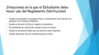 Situaciones en la que el Estudiante debe 
hacer uso del Reglamento Institucional 
 Cuando un estudiante es agredido física o verbalmente tiene derecho de 
quejarse en el Consejo Académico. 
 Cuando el docente le falta el respeto al estudiante. 
 Por problemas de calificación cuando la nota es injusta. 
 Cuando el estudiante desea que sus derecho sean cumplidos. 
 Cuando desea que tipo de exámenes puede acceder. 
 