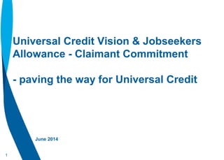 1
Universal Credit Vision & Jobseekers
Allowance - Claimant Commitment
- paving the way for Universal Credit
June 2014
 