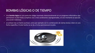 BOMBAS LÓGICAS O DE TIEMPO
• Una bomba lógica es una parte de código insertada intencionalmente en un programa informático que
permanece oculto hasta cumplirse una o más condiciones reprogramadas, en ese momento se ejecuta
una acción maliciosa.
• se activan tras un hecho puntual, como por ejemplo con la combinación de ciertas teclas o bien en una
fecha específica. Si este hecho no se da, el virus permanecerá oculto.
 