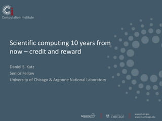 Scientific computing 10 years from
now – credit and reward

Daniel S. Katz
Senior Fellow
University of Chicago & Argonne National Laboratory




                                                      www.ci.anl.gov
                                                      www.ci.uchicago.edu
 