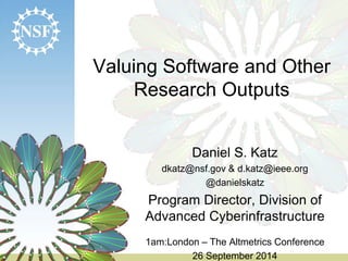 Valuing Software and Other 
Research Outputs 
Daniel S. Katz 
dkatz@nsf.gov & d.katz@ieee.org 
@danielskatz 
Program Director, Division of 
Advanced Cyberinfrastructure 
1am:London – The Altmetrics Conference 
26 September 2014 
 