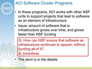 ACI Software Cluster Programs 
• In these programs, ACI works with other NSF 
units to support projects that lead to software 
as an element of infrastructure 
• Issue: amount of software that is 
infrastructure grows over time, and grows 
faster than NSF funding 
Q: How can NSF ensure that software as 
infrastructure continues to appear, without 
funding all of it? 
A: Incentives 
• The devil is in the details 
 
