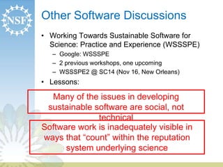 Other Software Discussions 
• Working Towards Sustainable Software for 
Science: Practice and Experience (WSSSPE) 
– Google: WSSSPE 
– 2 previous workshops, one upcoming 
– WSSSPE2 @ SC14 (Nov 16, New Orleans) 
• Lessons: 
Many of the issues in developing 
sustainable software are social, not 
technical 
Software work is inadequately visible in 
ways that “count” within the reputation 
system underlying science 
 