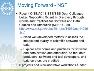 Moving Forward - NSF 
• Recent CISE/ACI & SBE/SES Dear Colleague 
Letter: Supporting Scientific Discovery through 
Norms and Practices for Software and Data 
Citation and Attribution (NSF 14-059, 
http://www.nsf.gov/pubs/2014/nsf14059/nsf14059 
.jsp) 
– Need well-developed metrics to assess the 
impact and quality of scientific software and 
data 
– Explore new norms and practices for software 
and data citation and attribution, so that data 
producers, software and tool developers, and 
data curators are credited 
• 6 projects and 3 collaborative workshops funded 
 