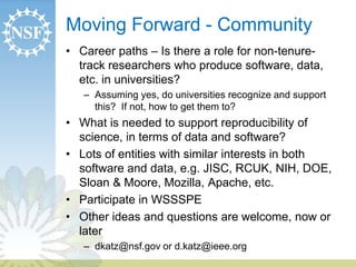 Moving Forward - Community 
• Career paths – Is there a role for non-tenure-track 
researchers who produce software, data, 
etc. in universities? 
– Assuming yes, do universities recognize and support 
this? If not, how to get them to? 
• What is needed to support reproducibility of 
science, in terms of data and software? 
• Lots of entities with similar interests in both 
software and data, e.g. JISC, RCUK, NIH, DOE, 
Sloan & Moore, Mozilla, Apache, etc. 
• Participate in WSSSPE 
• Other ideas and questions are welcome, now or 
later 
– dkatz@nsf.gov or d.katz@ieee.org 
 