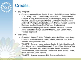 Credits: 
• SI2 Program: 
– Current program officers: Daniel S. Katz, Rudolf Eigenmann, William 
Y. B. Chang, John C. Cherniavsky, Almadena Y. Chtchelkanova, 
Cheryl L. Eavey, Evelyn Goldfield, Sol Greenspan, Daryl W. Hess, 
Peter H. McCartney, Bogdan Mihaila, Dimitrios V. Papavassiliou, 
Andrew D. Pollington, Barbara Ransom, Thomas Russell, Massimo 
Ruzzene, Nigel A. Sharp, Paul Werbos, Eva Zanzerkia 
– Formerly-involved program officers: Manish Parashar, Gabrielle 
Allen, Sumanta Acharya, Eduardo Misawa, Jean Cottam-Allen, 
Thomas Siegmund 
• WSSSPE: 
– Organizers: Daniel S. Katz, Gabrielle Allen, Neil Chue Hong, Karen 
Cranston, Manish Parashar, David Proctor, Matthew Turk, Colin C. 
Venters, Nancy Wilkins-Diehr 
– WSSSPE1 Summary paper authors: Daniel S. Katz, Sou-Cheng T. 
Choi, Hilmar Lapp, Ketan Maheshwari, Frank Löffler, Matthew Turk, 
Marcus D. Hanwell, Nancy Wilkins-Diehr, James Hetherington, 
James Howison, Shel Swenson, Gabrielle D. Allen, Anne C. Elster, 
Bruce Berriman, Colin Venters 
– WSSSPE1 Keynote speakers: Phil Bourne, Arfon Smith 
