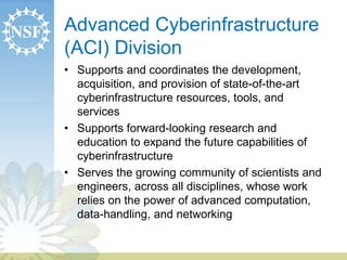Advanced Cyberinfrastructure 
(ACI) Division 
• Supports and coordinates the development, 
acquisition, and provision of state-of-the-art 
cyberinfrastructure resources, tools, and 
services 
• Supports forward-looking research and 
education to expand the future capabilities of 
cyberinfrastructure 
• Serves the growing community of scientists and 
engineers, across all disciplines, whose work 
relies on the power of advanced computation, 
data-handling, and networking 
 