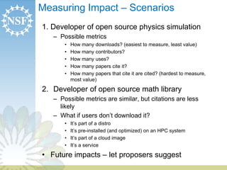 Measuring Impact – Scenarios 
1. Developer of open source physics simulation 
– Possible metrics 
• How many downloads? (easiest to measure, least value) 
• How many contributors? 
• How many uses? 
• How many papers cite it? 
• How many papers that cite it are cited? (hardest to measure, 
most value) 
2. Developer of open source math library 
– Possible metrics are similar, but citations are less 
likely 
– What if users don’t download it? 
• It’s part of a distro 
• It’s pre-installed (and optimized) on an HPC system 
• It’s part of a cloud image 
• It’s a service 
• Future impacts – let proposers suggest 
 
