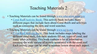 Teaching Materials 2
• Teaching Materials can be found through www.education.noaa.gov
• Coral Reef Activity Book: This activity book includes many
different pages that include facts about Coral Reefs and activities
such as connecting the dots and word searches.
• Teaching Materials can be found through www.aqua.org
• Coral Reef Activity Book: This book includes maps labeling the
different coral reefs, fish facts students fill out, types of coral, and
many other activities. This book contains a lot of information
covering the wide variety of aspects associated with the coral reef.
Each activity page can be used in separate lesson about each aspect.
 
