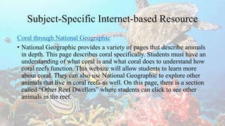Subject-Specific Internet-based Resource
Coral through National Geographic
• National Geographic provides a variety of pages that describe animals
in depth. This page describes coral specifically. Students must have an
understanding of what coral is and what coral does to understand how
coral reefs function. This website will allow students to learn more
about coral. They can also use National Geographic to explore other
animals that live in coral reefs as well. On this page, there is a section
called “Other Reef Dwellers” where students can click to see other
animals in the reef.
 