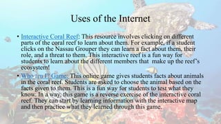Uses of the Internet
• Interactive Coral Reef: This resource involves clicking on different
parts of the coral reef to learn about them. For example, if a student
clicks on the Nassau Grouper they can learn a fact about them, their
role, and a threat to them. This interactive reef is a fun way for
students to learn about the different members that make up the reef’s
ecosystem!
• Who am I? Game: This online game gives students facts about animals
in the coral reef. Students are asked to choose the animal based on the
facts given to them. This is a fun way for students to test what they
know. In a way, this game is a reverse exercise of the interactive coral
reef. They can start by learning information with the interactive map
and then practice what they learned through this game.
 