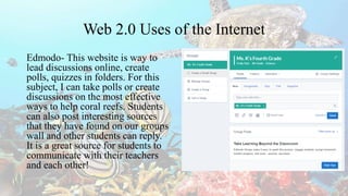 Web 2.0 Uses of the Internet
Edmodo- This website is way to
lead discussions online, create
polls, quizzes in folders. For this
subject, I can take polls or create
discussions on the most effective
ways to help coral reefs. Students
can also post interesting sources
that they have found on our groups
wall and other students can reply.
It is a great source for students to
communicate with their teachers
and each other!
 