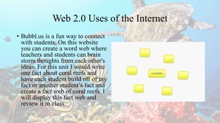 Web 2.0 Uses of the Internet
• Bubbl.us is a fun way to connect
with students. On this website
you can create a word web where
teachers and students can brain
storm thoughts from each other's
ideas. For this unit I would write
one fact about coral reefs and
have each student build off of my
fact or another student’s fact and
create a fact web of coral reefs. I
will display this fact web and
review it in class.
 