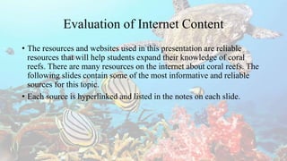 Evaluation of Internet Content
• The resources and websites used in this presentation are reliable
resources that will help students expand their knowledge of coral
reefs. There are many resources on the internet about coral reefs. The
following slides contain some of the most informative and reliable
sources for this topic.
• Each source is hyperlinked and listed in the notes on each slide.
 