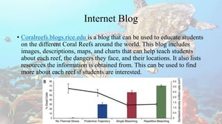 Internet Blog
• Coralreefs.blogs.rice.edu is a blog that can be used to educate students
on the different Coral Reefs around the world. This blog includes
images, descriptions, maps, and charts that can help teach students
about each reef, the dangers they face, and their locations. It also lists
resources the information is obtained from. This can be used to find
more about each reef if students are interested.
 