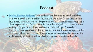 Podcast
• Diving Deeper Podcast: This podcast can be used to teach children
why coral reefs are valuable, facts about coral reefs, the threats that
face them, and how we can help coral reefs. This podcast also gives a
clear explanation of what coral is and what they do. It covers a wide
variety of topics that allow students to “dive deeper” into their
learning about coral reefs. They can learn about the many species that
live in coral reefs and more. This podcast is important because of the
wide variety of facts and knowledge it covers about coral reefs.
 
