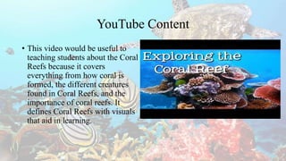 YouTube Content
• This video would be useful to
teaching students about the Coral
Reefs because it covers
everything from how coral is
formed, the different creatures
found in Coral Reefs, and the
importance of coral reefs. It
defines Coral Reefs with visuals
that aid in learning.
 
