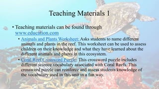 Teaching Materials 1
• Teaching materials can be found through
www.education.com
• Animals and Plants Worksheet: Asks students to name different
animals and plants in the reef. This worksheet can be used to assess
children on their knowledge and what they have learned about the
different animals and plants in this ecosystem.
• Coral Reef Crossword Puzzle: This crossword puzzle includes
different science vocabulary associated with Coral Reefs. This
crossword puzzle can reinforce and assess students knowledge of
the vocabulary used in this unit in a fun way.
 