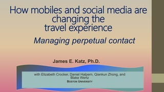 How mobiles and social media are
changing the
travel experience
James E. Katz, Ph.D.
with Elizabeth Crocker, Daniel Halpern, Qiankun Zhong, and
Blake Wertz
BOSTON UNIVERSITY
Managing perpetual contact
 