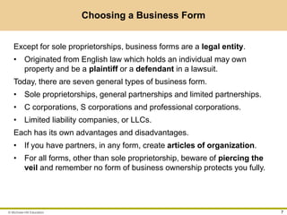 © McGraw-Hill Education 7
Choosing a Business Form
Except for sole proprietorships, business forms are a legal entity.
• Originated from English law which holds an individual may own
property and be a plaintiff or a defendant in a lawsuit.
Today, there are seven general types of business form.
• Sole proprietorships, general partnerships and limited partnerships.
• C corporations, S corporations and professional corporations.
• Limited liability companies, or LLCs.
Each has its own advantages and disadvantages.
• If you have partners, in any form, create articles of organization.
• For all forms, other than sole proprietorship, beware of piercing the
veil and remember no form of business ownership protects you fully.
 