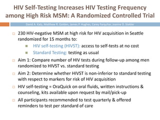 HIV Self-Testing Increases HIV Testing Frequency
among High Risk MSM: A Randomized Controlled Trial
 230 HIV-negative MSM at high risk for HIV acquisition in Seattle
randomized for 15 months to:
 HIV self-testing (HIVST): access to self-tests at no cost
 Standard Testing: testing as usual
 Aim 1: Compare number of HIV tests during follow-up among men
randomized to HIVST vs. standard testing
 Aim 2: Determine whether HIVST is non-inferior to standard testing
with respect to markers for risk of HIV acquisition
 HIV self-testing = OraQuick on oral fluids, written instructions &
counseling, kits available upon request by mail/pick-up
 All participants recommended to test quarterly & offered
reminders to test per standard of care
David A. Katz, Matthew R. Golden, James P. Hughes, Carey Farquhar, Joanne D. Stekler
 