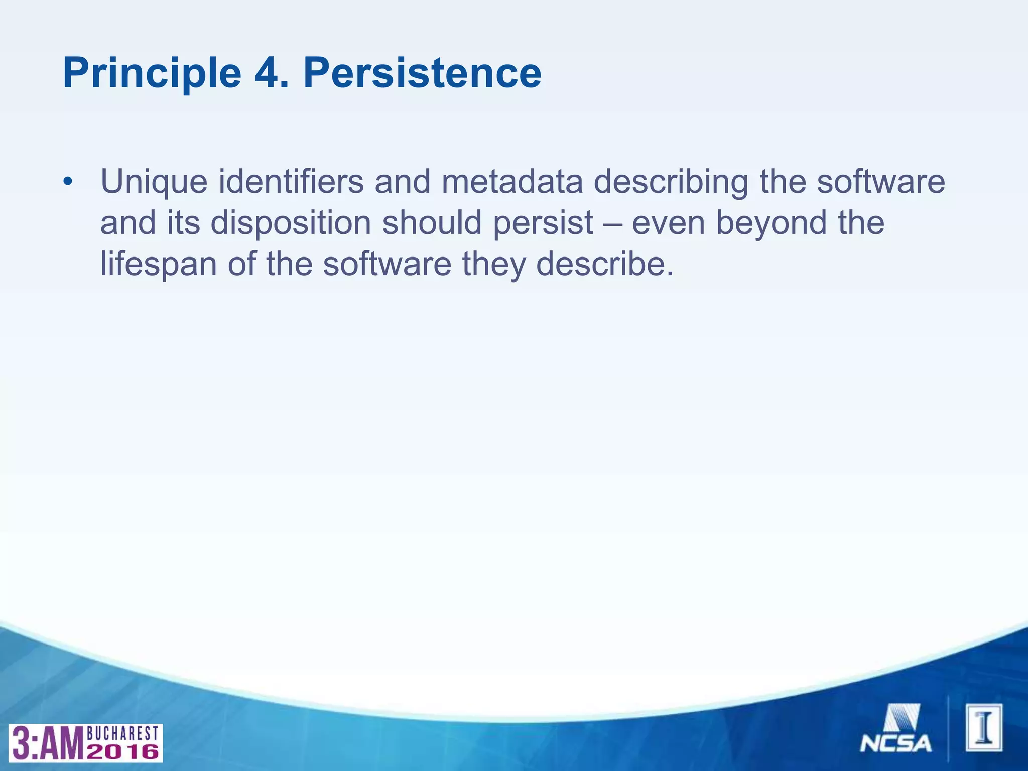 Principle 4. Persistence
• Unique identifiers and metadata describing the software
and its disposition should persist – even beyond the
lifespan of the software they describe.
 