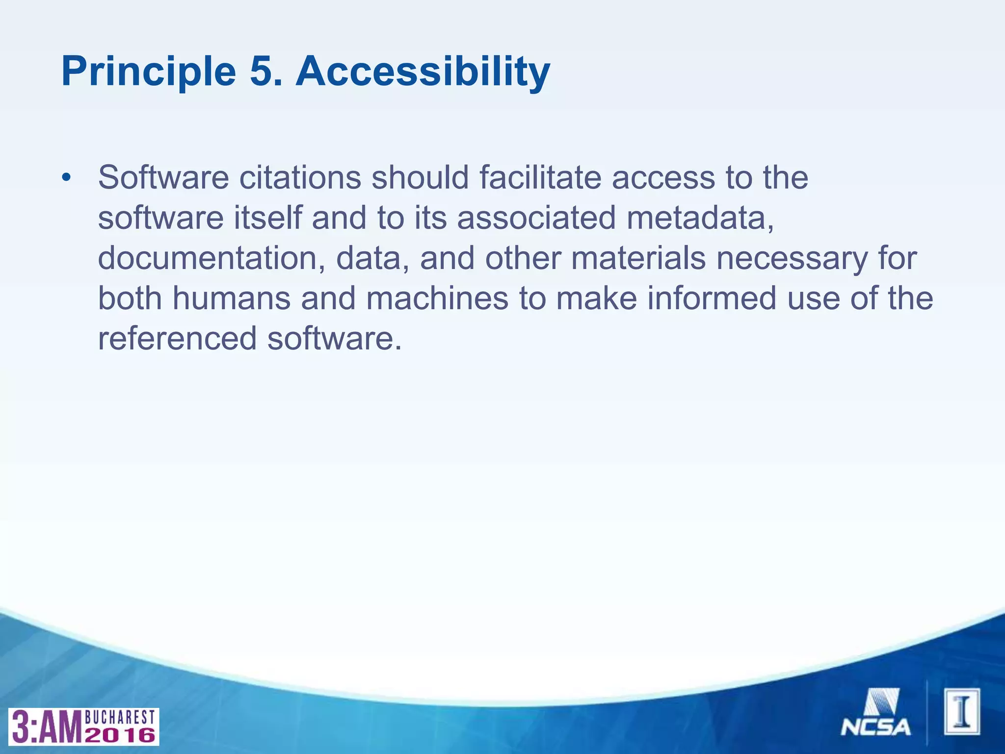 Principle 5. Accessibility
• Software citations should facilitate access to the
software itself and to its associated metadata,
documentation, data, and other materials necessary for
both humans and machines to make informed use of the
referenced software.
 