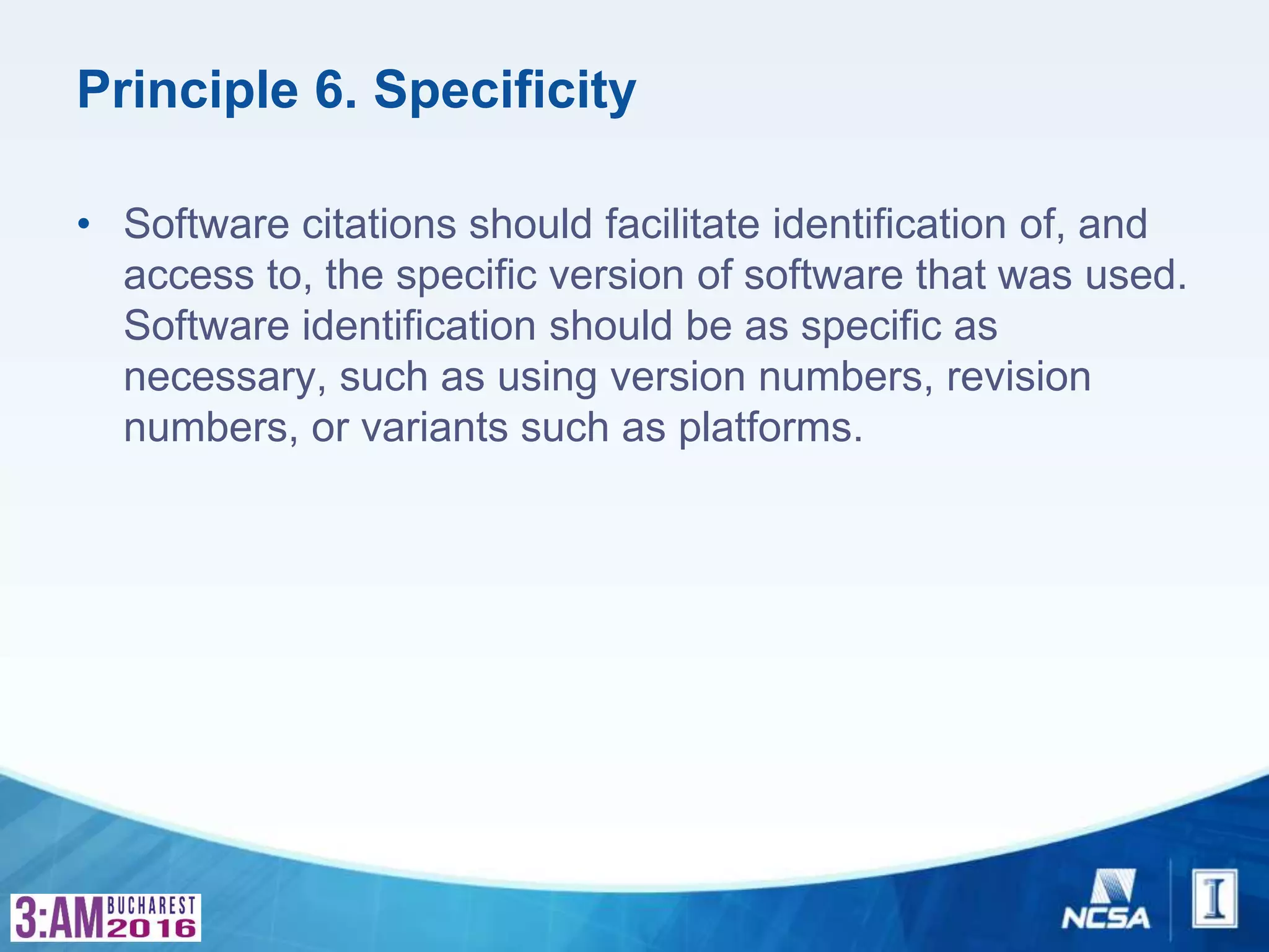 Principle 6. Specificity
• Software citations should facilitate identification of, and
access to, the specific version of software that was used.
Software identification should be as specific as
necessary, such as using version numbers, revision
numbers, or variants such as platforms.
 