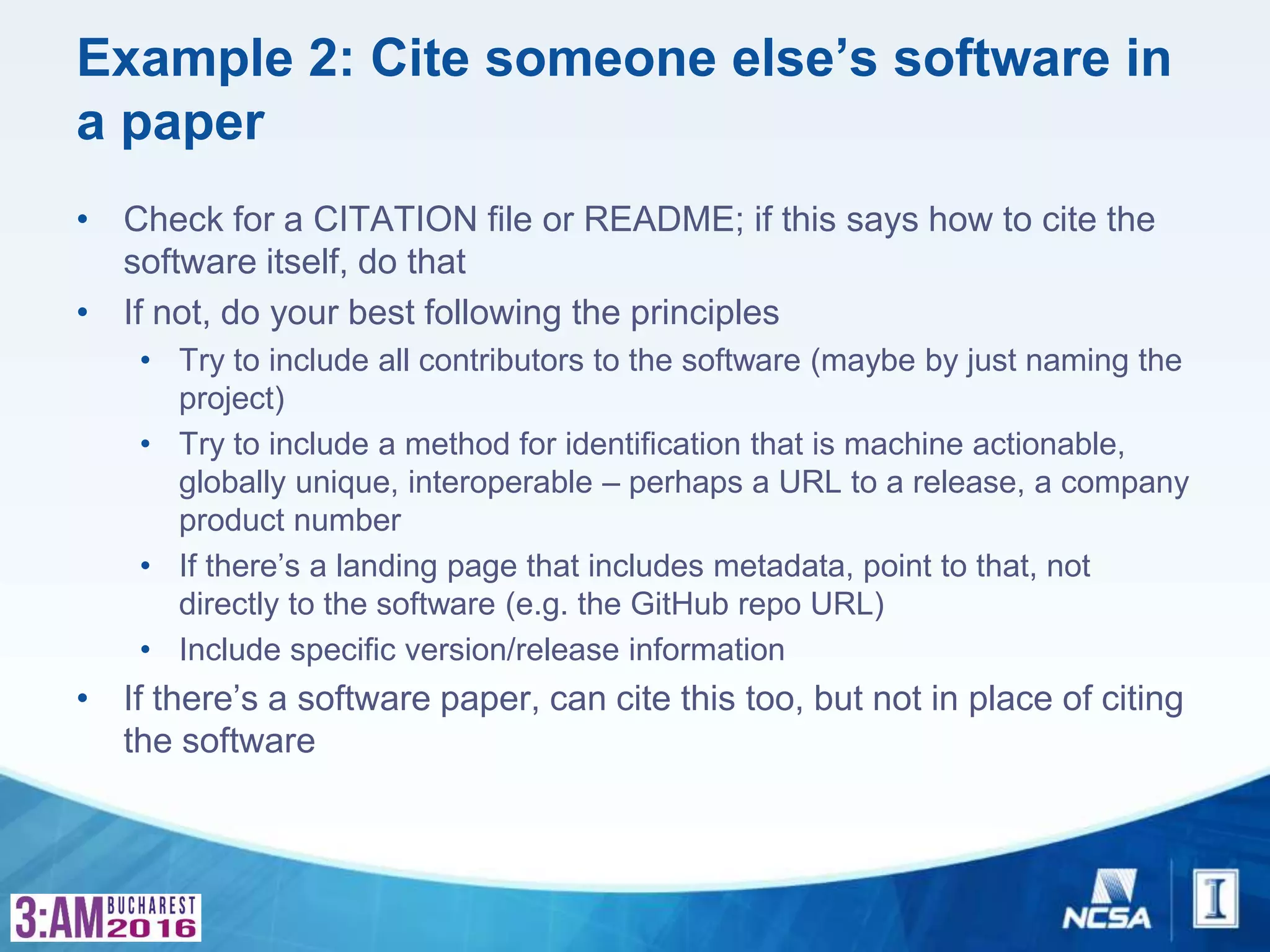 Example 2: Cite someone else’s software in
a paper
• Check for a CITATION file or README; if this says how to cite the
software itself, do that
• If not, do your best following the principles
• Try to include all contributors to the software (maybe by just naming the
project)
• Try to include a method for identification that is machine actionable,
globally unique, interoperable – perhaps a URL to a release, a company
product number
• If there’s a landing page that includes metadata, point to that, not
directly to the software (e.g. the GitHub repo URL)
• Include specific version/release information
• If there’s a software paper, can cite this too, but not in place of citing
the software
 