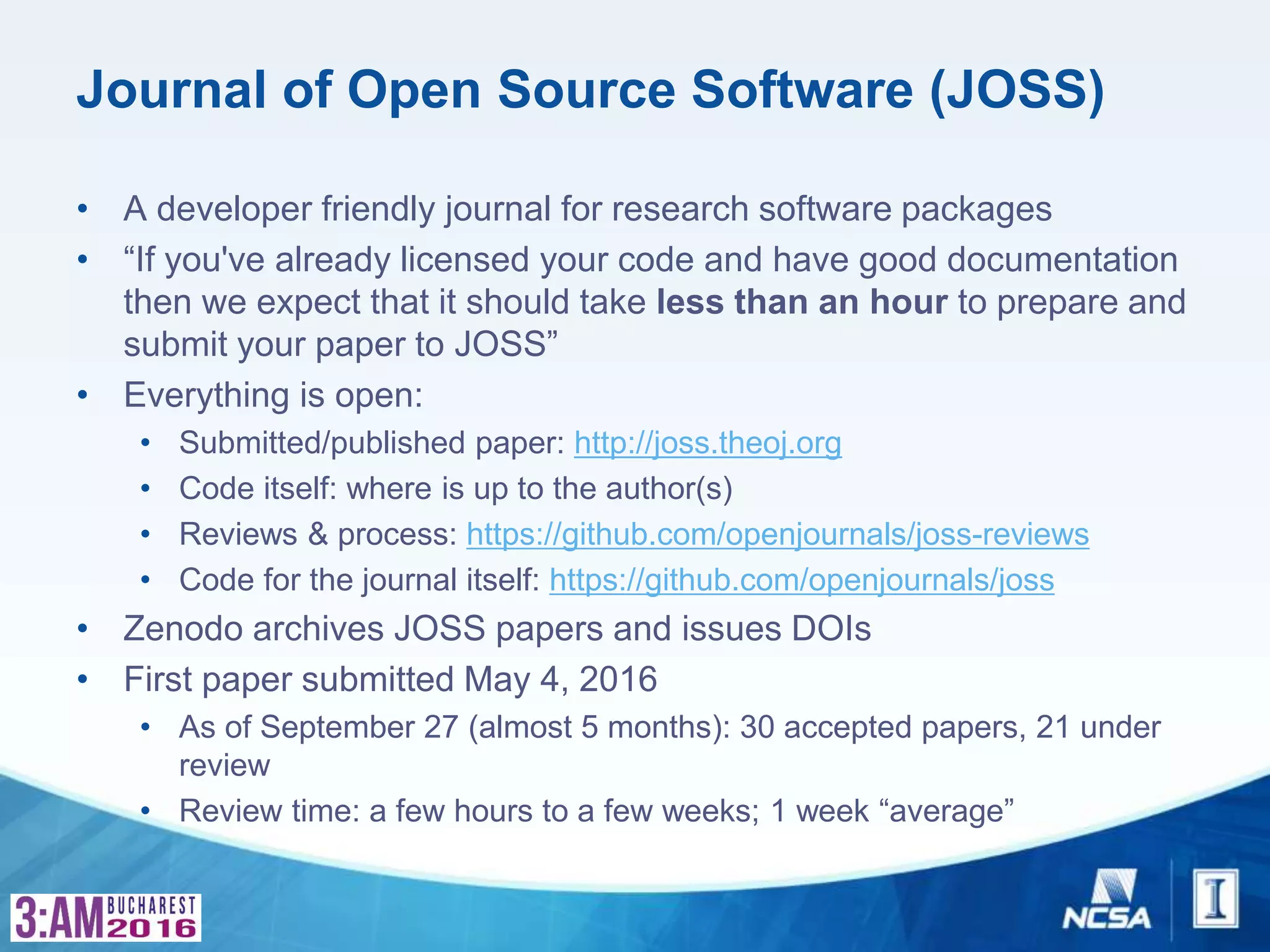 Journal of Open Source Software (JOSS)
• A developer friendly journal for research software packages
• “If you've already licensed your code and have good documentation
then we expect that it should take less than an hour to prepare and
submit your paper to JOSS”
• Everything is open:
• Submitted/published paper: http://joss.theoj.org
• Code itself: where is up to the author(s)
• Reviews & process: https://github.com/openjournals/joss-reviews
• Code for the journal itself: https://github.com/openjournals/joss
• Zenodo archives JOSS papers and issues DOIs
• First paper submitted May 4, 2016
• As of September 27 (almost 5 months): 30 accepted papers, 21 under
review
• Review time: a few hours to a few weeks; 1 week “average”
 