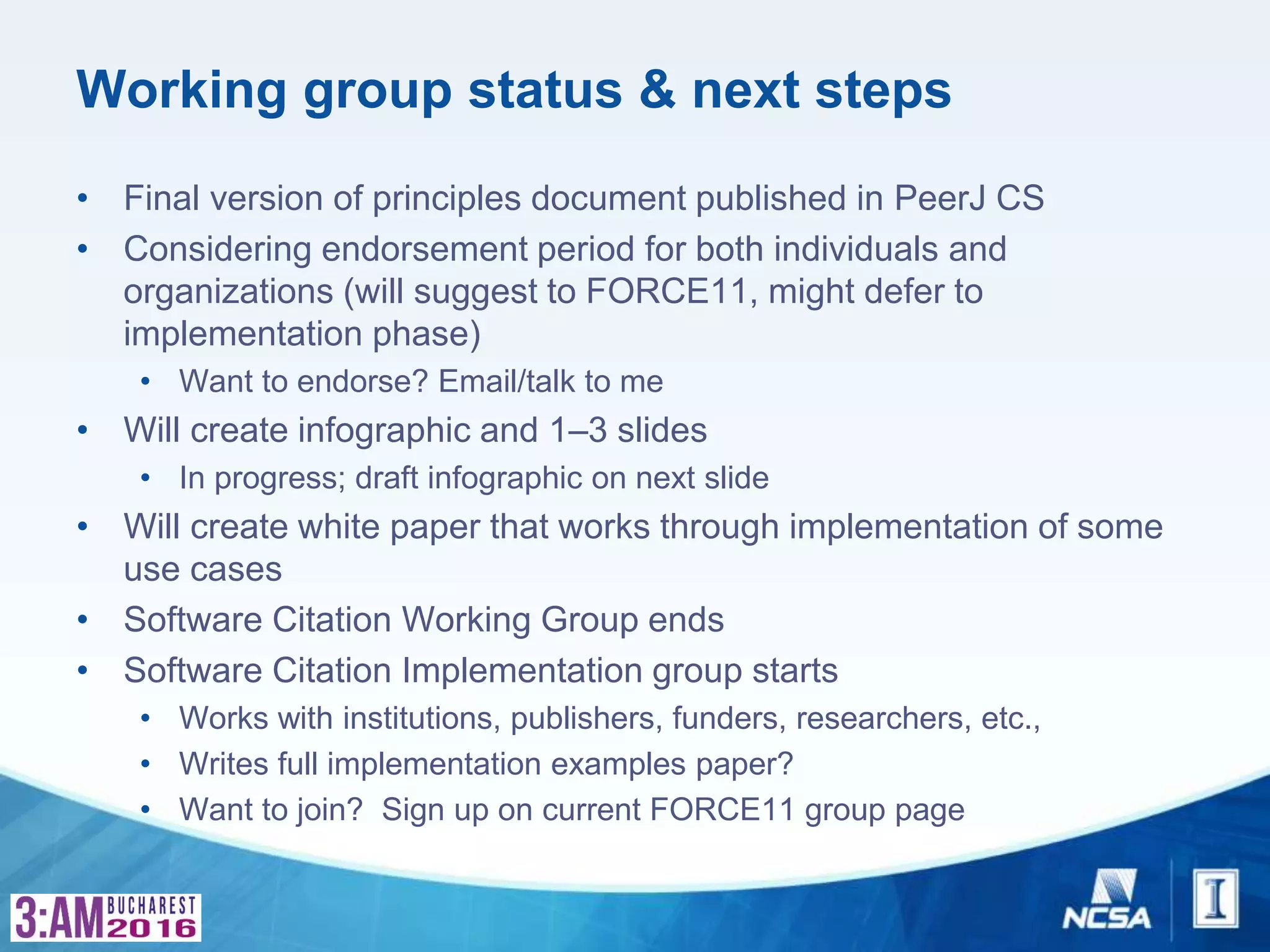 Working group status & next steps
• Final version of principles document published in PeerJ CS
• Considering endorsement period for both individuals and
organizations (will suggest to FORCE11, might defer to
implementation phase)
• Want to endorse? Email/talk to me
• Will create infographic and 1–3 slides
• In progress; draft infographic on next slide
• Will create white paper that works through implementation of some
use cases
• Software Citation Working Group ends
• Software Citation Implementation group starts
• Works with institutions, publishers, funders, researchers, etc.,
• Writes full implementation examples paper?
• Want to join? Sign up on current FORCE11 group page
 