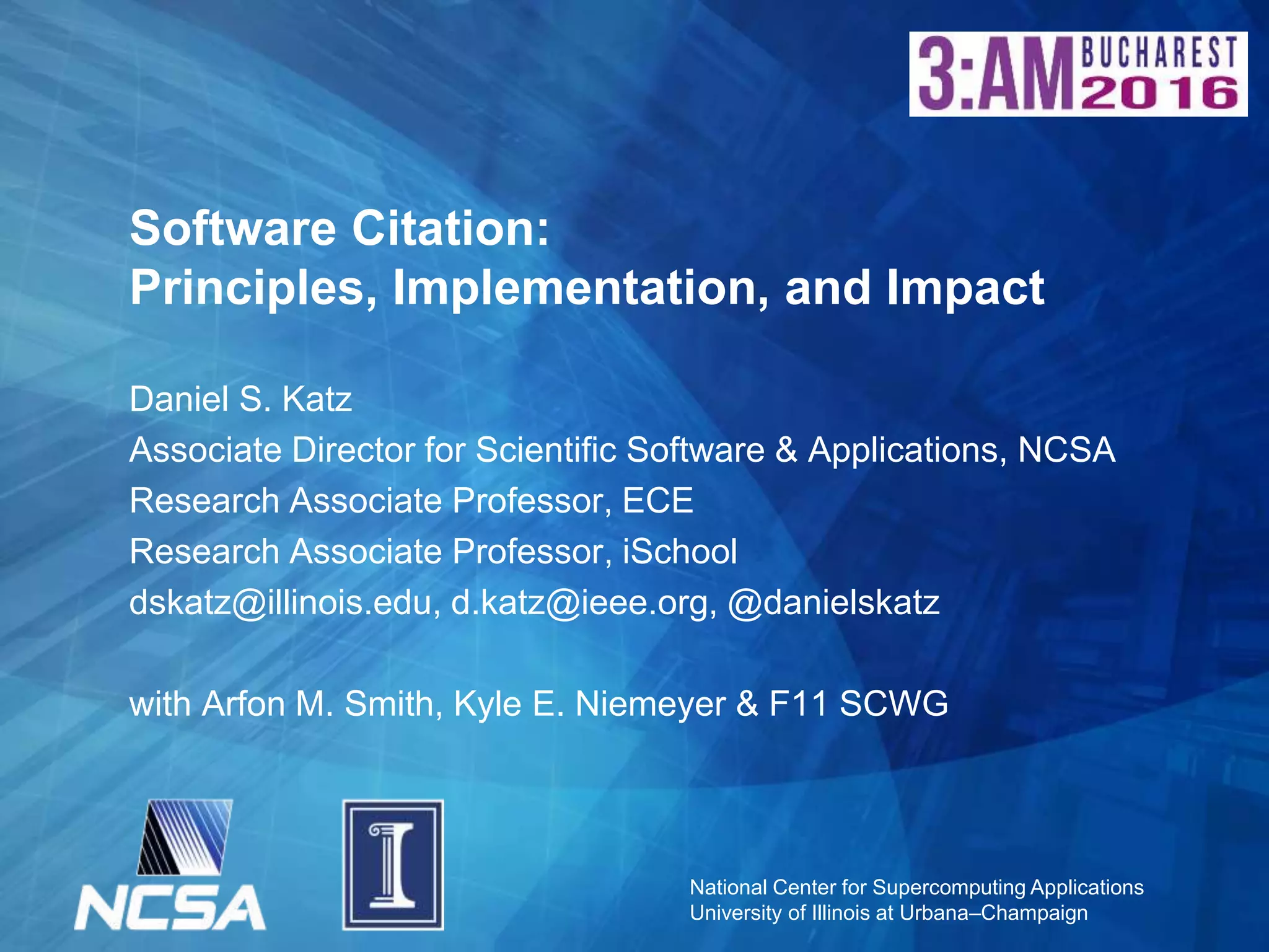 National Center for Supercomputing Applications
University of Illinois at Urbana–Champaign
Software Citation:
Principles, Implementation, and Impact
Daniel S. Katz
Associate Director for Scientific Software & Applications, NCSA
Research Associate Professor, ECE
Research Associate Professor, iSchool
dskatz@illinois.edu, d.katz@ieee.org, @danielskatz
with Arfon M. Smith, Kyle E. Niemeyer & F11 SCWG
 