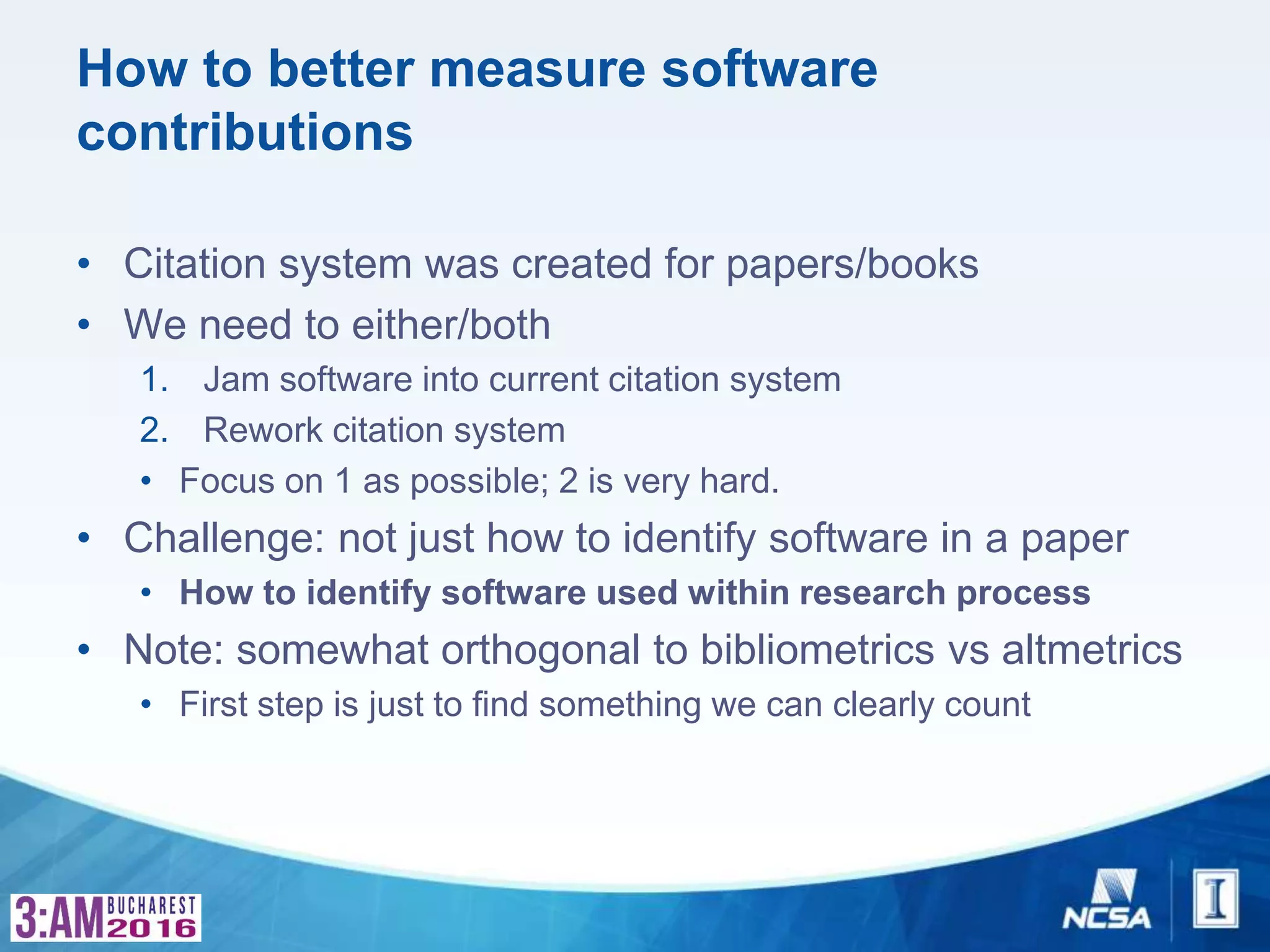 How to better measure software
contributions
• Citation system was created for papers/books
• We need to either/both
1. Jam software into current citation system
2. Rework citation system
• Focus on 1 as possible; 2 is very hard.
• Challenge: not just how to identify software in a paper
• How to identify software used within research process
• Note: somewhat orthogonal to bibliometrics vs altmetrics
• First step is just to find something we can clearly count
 