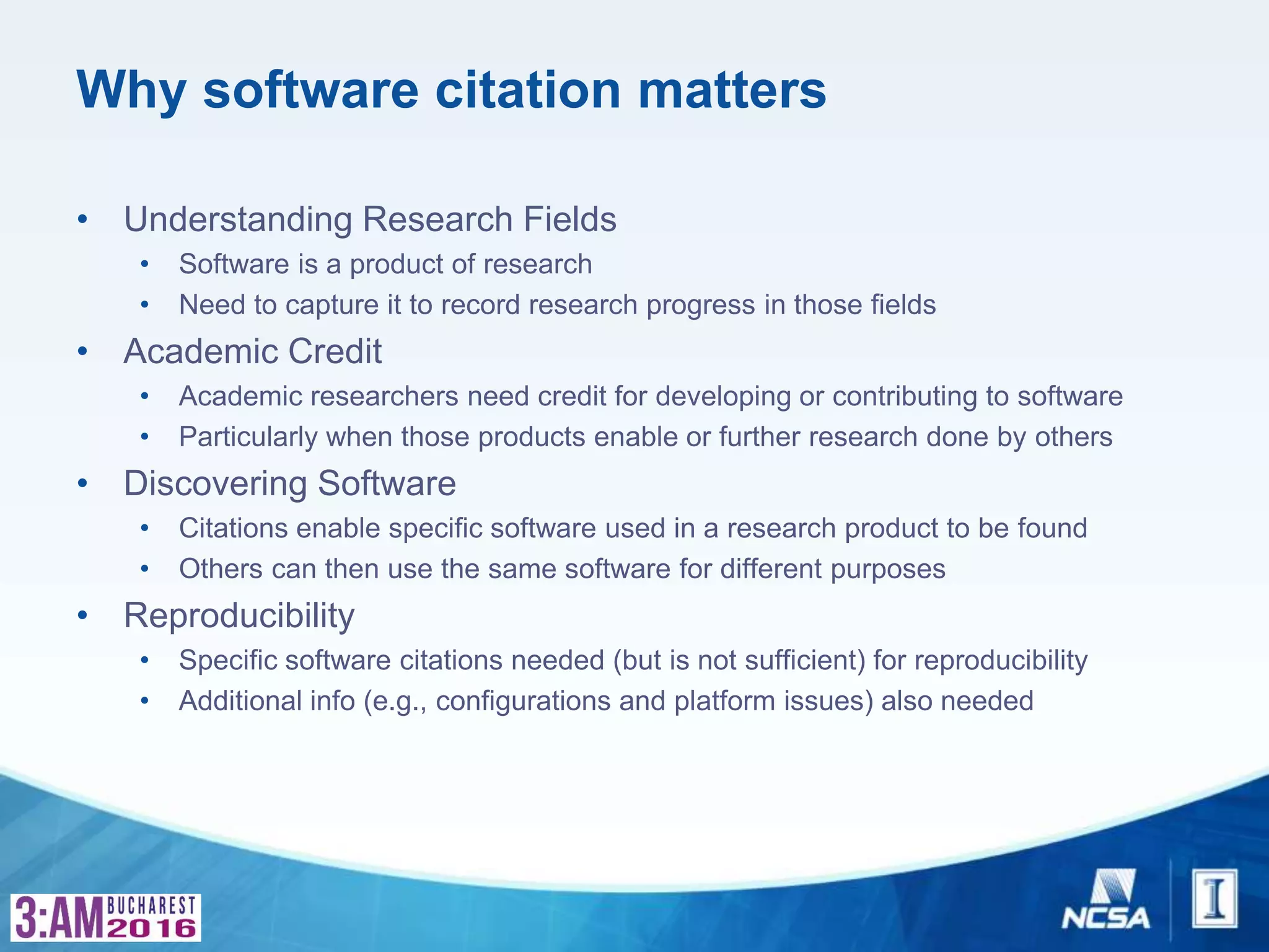 Why software citation matters
• Understanding Research Fields
• Software is a product of research
• Need to capture it to record research progress in those fields
• Academic Credit
• Academic researchers need credit for developing or contributing to software
• Particularly when those products enable or further research done by others
• Discovering Software
• Citations enable specific software used in a research product to be found
• Others can then use the same software for different purposes
• Reproducibility
• Specific software citations needed (but is not sufficient) for reproducibility
• Additional info (e.g., configurations and platform issues) also needed
 