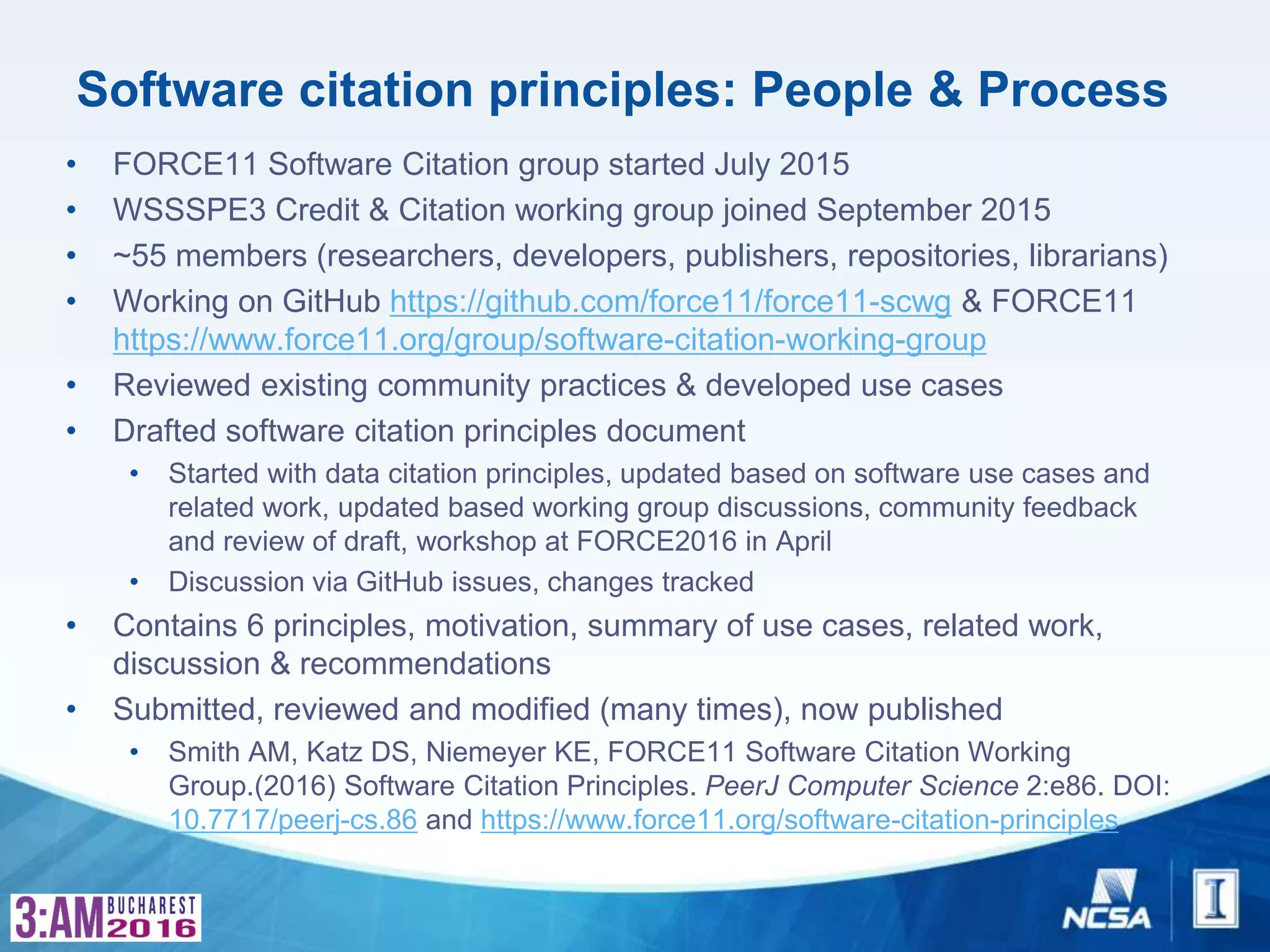 Software citation principles: People & Process
• FORCE11 Software Citation group started July 2015
• WSSSPE3 Credit & Citation working group joined September 2015
• ~55 members (researchers, developers, publishers, repositories, librarians)
• Working on GitHub https://github.com/force11/force11-scwg & FORCE11
https://www.force11.org/group/software-citation-working-group
• Reviewed existing community practices & developed use cases
• Drafted software citation principles document
• Started with data citation principles, updated based on software use cases and
related work, updated based working group discussions, community feedback
and review of draft, workshop at FORCE2016 in April
• Discussion via GitHub issues, changes tracked
• Contains 6 principles, motivation, summary of use cases, related work,
discussion & recommendations
• Submitted, reviewed and modified (many times), now published
• Smith AM, Katz DS, Niemeyer KE, FORCE11 Software Citation Working
Group.(2016) Software Citation Principles. PeerJ Computer Science 2:e86. DOI:
10.7717/peerj-cs.86 and https://www.force11.org/software-citation-principles
 