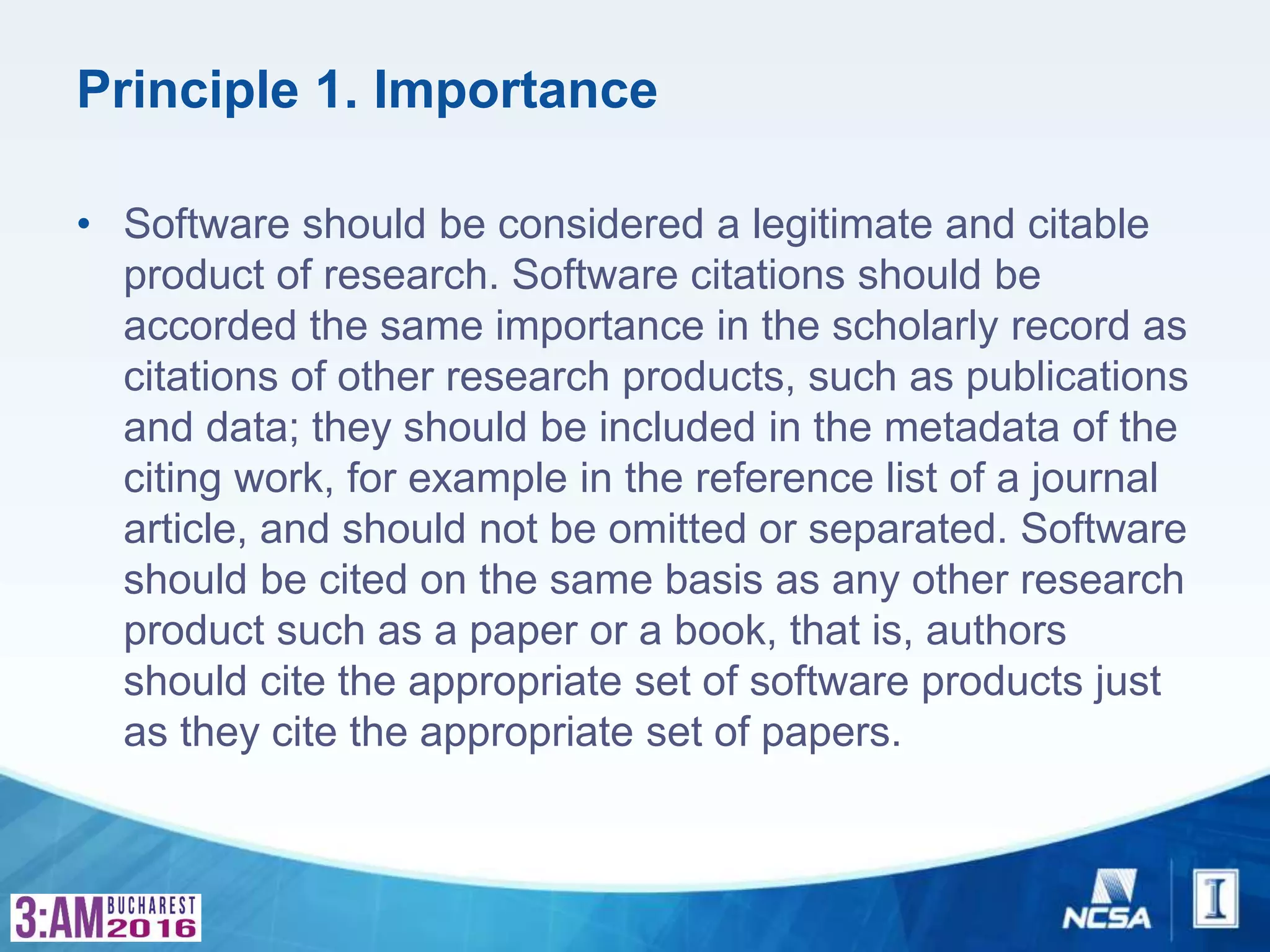 Principle 1. Importance
• Software should be considered a legitimate and citable
product of research. Software citations should be
accorded the same importance in the scholarly record as
citations of other research products, such as publications
and data; they should be included in the metadata of the
citing work, for example in the reference list of a journal
article, and should not be omitted or separated. Software
should be cited on the same basis as any other research
product such as a paper or a book, that is, authors
should cite the appropriate set of software products just
as they cite the appropriate set of papers.
 