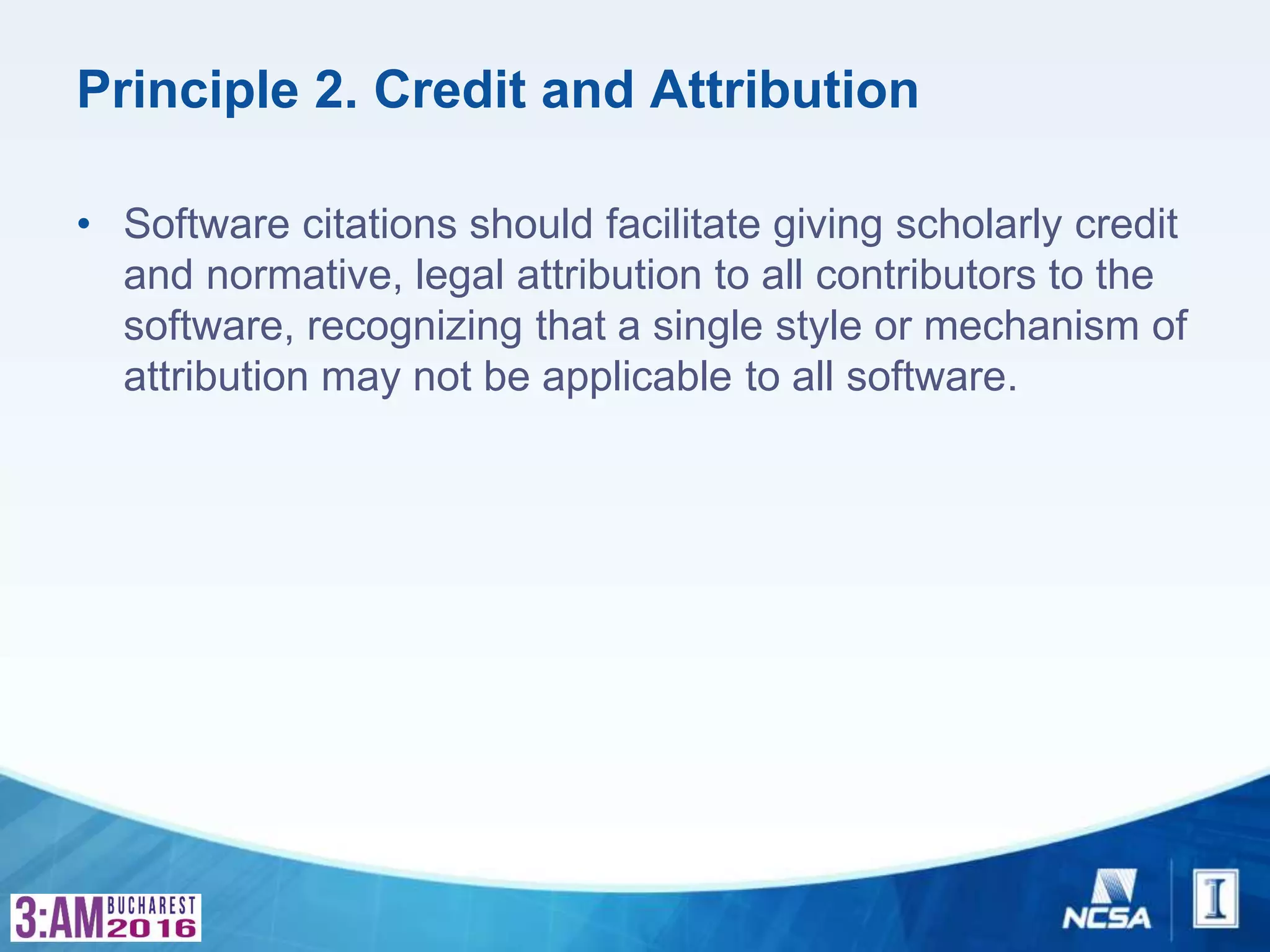 Principle 2. Credit and Attribution
• Software citations should facilitate giving scholarly credit
and normative, legal attribution to all contributors to the
software, recognizing that a single style or mechanism of
attribution may not be applicable to all software.
 