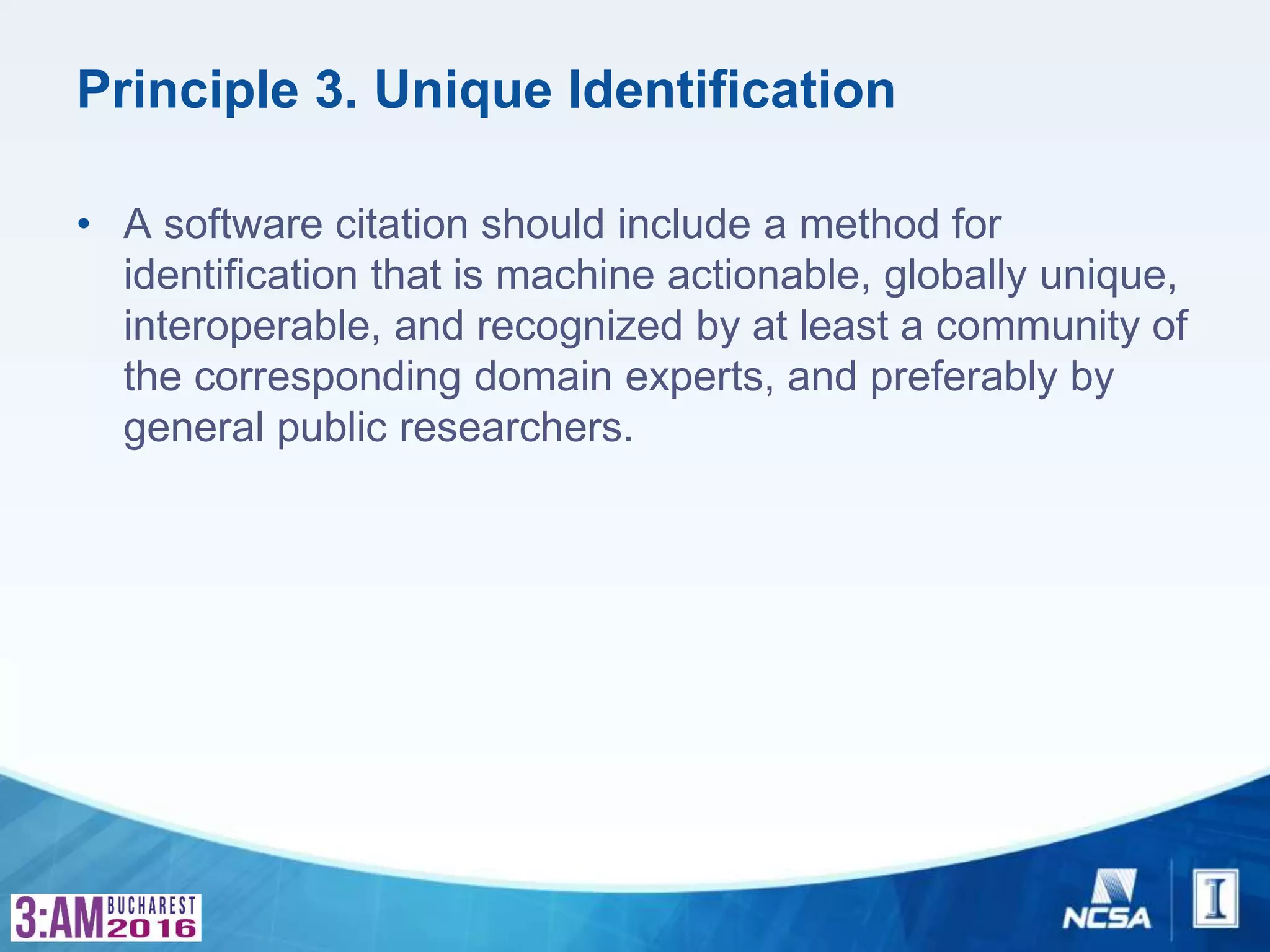 Principle 3. Unique Identification
• A software citation should include a method for
identification that is machine actionable, globally unique,
interoperable, and recognized by at least a community of
the corresponding domain experts, and preferably by
general public researchers.
 