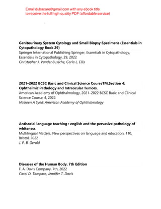 Andrew D. Blann, Nessar Ahmed
Genitourinary System Cytology and Small Biopsy Specimens (Essentials in
Cytopathology Book 29)
Springer International Publishing Springer, Essentials in Cytopathology,
Essentials in Cytopathology, 29, 2022
Christopher J. VandenBussche, Carla L. Ellis
2021–2022 BCSC Basic and Clinical Science CourseTM,Section 4:
Ophthalmic Pathology and Intraocular Tumors.
American Acad emy of Ophthalmology, 2021–2022 BCSC Basic and Clinical
Science Course, 4, 2022
Nasreen A Syed; American Academy of Ophthalmology
Antisocial language teaching : english and the pervasive pathology of
whiteness
Multilingual Matters, New perspectives on language and education, 110,
Bristol, 2022
J. P. B. Gerald
Diseases of the Human Body, 7th Edition
F. A. Davis Company, 7th, 2022
Carol D. Tamparo, Jennifer T. Davis
 