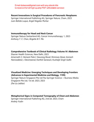 Recent Innovations in Surgical Procedures of Pancreatic Neoplasms
Springer International Publishing AG, Springer Nature, Cham, 2023
Juan Bellido Luque, Angel Nogales Muñoz
Immunotherapy for Head and Neck Cancer
Springer Nature Switzerland AG, Cancer Immunotherapy; 1, 2023
Anthony T. C. Chan, Brigette B.Y. Ma
Comprehensive Textbook of Clinical Radiology Volume IV: Abdomen
Elsevier Health Sciences, New Delhi, 2023
Amarnath C; Hemant Pate l; Gaurang Raval; Shrinivas Desai; Avinash
Nanivadekar; J Devimeenal; Karthik Ganesan; Kushaljit Singh Sodhi
Visualized Medicine: Emerging Techniques and Developing Frontiers
(Advances in Experimental Medicine and Biology, 1199)
Springer Nature Singapore Pte Ltd Fka Springer Science + Business Media
Singapore Pte Ltd, 1st ed. 2023, 2023
Zhe Liu (editor)
Metaphorical Signs in Computed Tomography of Chest and Abdomen
Springer International Publishing AG, 2nd ed. 2023, Cham
Andrey Yudin
 