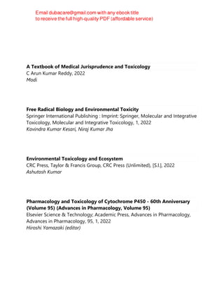 A Textbook of Medical Jurisprudence and Toxicology
C Arun Kumar Reddy, 2022
Modi
Free Radical Biology and Environmental Toxicity
Springer International Publishing : Imprint: Springer, Molecular and Integrative
Toxicology, Molecular and Integrative Toxicology, 1, 2022
Kavindra Kumar Kesari, Niraj Kumar Jha
Environmental Toxicology and Ecosystem
CRC Press, Taylor & Francis Group, CRC Press (Unlimited), [S.l.], 2022
Ashutosh Kumar
Pharmacology and Toxicology of Cytochrome P450 - 60th Anniversary
(Volume 95) (Advances in Pharmacology, Volume 95)
Elsevier Science & Technology; Academic Press, Advances in Pharmacology,
Advances in Pharmacology, 95, 1, 2022
Hiroshi Yamazaki (editor)
 
