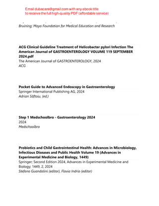 Stephen C Hauser; Seth R Sweetser; Michael D Leise; Karthik Ravi; David H
Bruining; Mayo Foundation for Medical Education and Research
ACG Clinical Guideline Treatment of Helicobacter pylori Infection The
American Journal of GASTROENTEROLOGY VOLUME 119 SEPTEMBER
2024.pdf
The American Journal of GASTROENTEROLOGY, 2024
ACG
Pocket Guide to Advanced Endoscopy in Gastroenterology
Springer International Publishing AG, 2024
Adrian Săftoiu, (ed.)
Step 1 Medschoolbro - Gastroenterology 2024
2024
Medschoolbro
Probiotics and Child Gastrointestinal Health: Advances in Microbiology,
Infectious Diseases and Public Health Volume 19 (Advances in
Experimental Medicine and Biology, 1449)
Springer; Second Edition 2024, Advances in Experimental Medicine and
Biology; 1449, 2, 2024
Stefano Guandalini (editor), Flavia Indrio (editor)
 