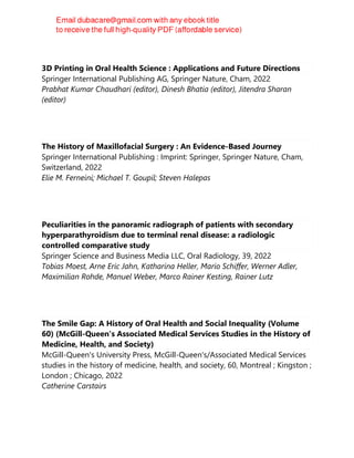 3D Printing in Oral Health Science : Applications and Future Directions
Springer International Publishing AG, Springer Nature, Cham, 2022
Prabhat Kumar Chaudhari (editor), Dinesh Bhatia (editor), Jitendra Sharan
(editor)
The History of Maxillofacial Surgery : An Evidence-Based Journey
Springer International Publishing : Imprint: Springer, Springer Nature, Cham,
Switzerland, 2022
Elie M. Ferneini; Michael T. Goupil; Steven Halepas
Peculiarities in the panoramic radiograph of patients with secondary
hyperparathyroidism due to terminal renal disease: a radiologic
controlled comparative study
Springer Science and Business Media LLC, Oral Radiology, 39, 2022
Tobias Moest, Arne Eric Jahn, Katharina Heller, Mario Schiffer, Werner Adler,
Maximilian Rohde, Manuel Weber, Marco Rainer Kesting, Rainer Lutz
The Smile Gap: A History of Oral Health and Social Inequality (Volume
60) (McGill-Queen's Associated Medical Services Studies in the History of
Medicine, Health, and Society)
McGill-Queen's University Press, McGill-Queen's/Associated Medical Services
studies in the history of medicine, health, and society, 60, Montreal ; Kingston ;
London ; Chicago, 2022
Catherine Carstairs
 