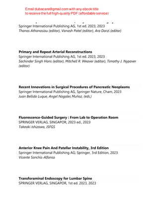 Patient Reported Outcomes and Quality of Life in Surgery
Springer International Publishing AG, 1st ed. 2023, 2023
Thanos Athanasiou (editor), Vanash Patel (editor), Ara Darzi (editor)
Primary and Repeat Arterial Reconstructions
Springer International Publishing AG, 1st ed. 2023, 2023
Sachinder Singh Hans (editor), Mitchell R. Weaver (editor), Timothy J. Nypaver
(editor)
Recent Innovations in Surgical Procedures of Pancreatic Neoplasms
Springer International Publishing AG, Springer Nature, Cham, 2023
Juan Bellido Luque, Angel Nogales Muñoz, (eds.)
Fluorescence-Guided Surgery : From Lab to Operation Room
SPRINGER VERLAG, SINGAPOR, 2023 ed., 2023
Takeaki Ishizawa, JSFGS
Anterior Knee Pain And Patellar Instability, 3rd Edition
Springer International Publishing AG; Springer, 3rd Edition, 2023
Vicente Sanchis-Alfonso
Transforaminal Endoscopy for Lumbar Spine
SPRINGER VERLAG, SINGAPOR, 1st ed. 2023, 2023
 